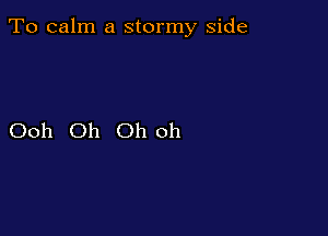 To calm a stormy side

Ooh Oh Oh oh