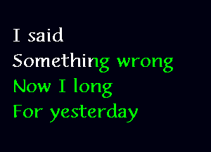 I said
Something wrong

Now I long
For yesterday