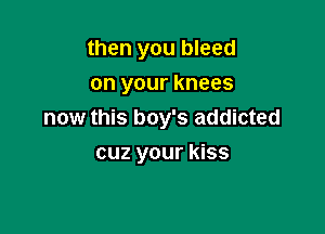 then you bleed
on your knees

now this boy's addicted
cuz your kiss