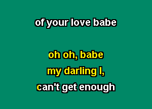 of your love babe

oh oh, babe
my darling I,

can't get enough