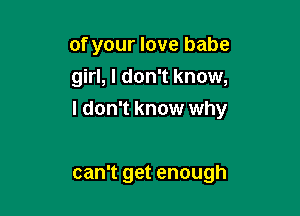 of your love babe
girl, I don't know,

I don't know why

can't get enough