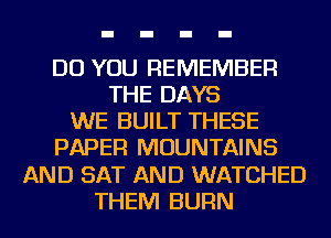 DO YOU REMEMBER
THE DAYS
WE BUILT THESE
PAPER MOUNTAINS
AND SAT AND WATCHED
THEM BURN