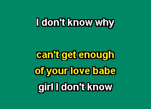 I don't know why

can't get enough
of your love babe
girl I don't know