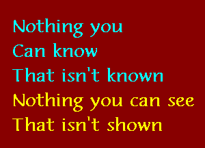 Nothing you
Can know

That isn't known

Nothing you can see
That isn't shown