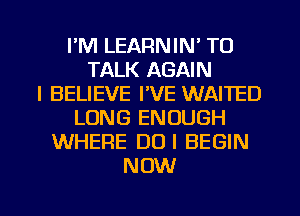 I'M LEARNIN' TO
TALK AGAIN
I BELIEVE I'VE WAITED
LONG ENOUGH
WHERE DUI BEGIN
NOW