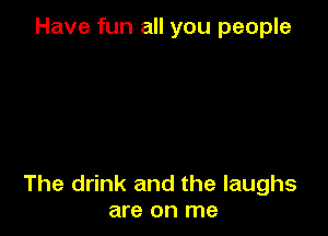 Have fun all you people

The drink and the laughs
are on me