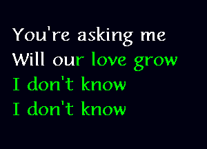 You're asking me
Will our love grow

I don't know
I don't know