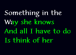 Something in the
Way she knows

And all I have to do
Is think of her