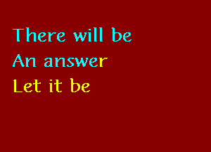 There will be
An answer

Let it be