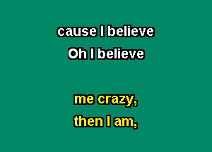 cause I believe
Oh I believe

me crazy,

then I am,