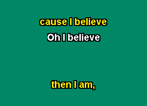 cause I believe
Oh I believe

then I am,