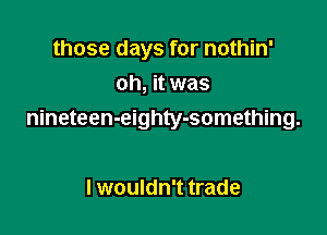 those days for nothin'
oh, it was

nineteen-eighty-something.

I wouldn't trade