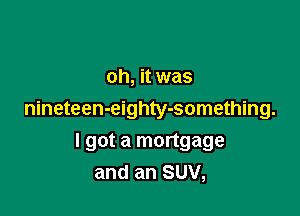 oh, it was

nineteen-eighty-something.

I got a mortgage
and an SUV,