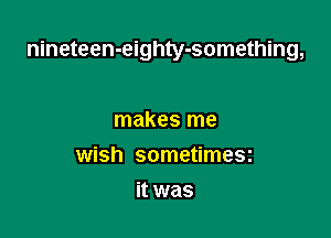 nineteen-eighty-something,

makes me
wish sometimesz
it was