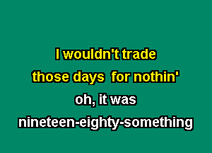I wouldn't trade
those days for nothin'
oh, it was

nineteen-eighty-something