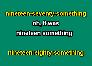 nineteen-seventy-something
oh, it was
nineteen something

nineteen-eighty-something