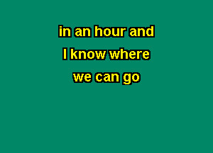 in an hour and
I know where

we can go