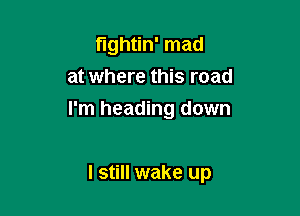 fightin' mad
at where this road

I'm heading down

I still wake up