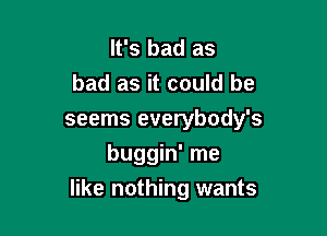 It's bad as
bad as it could he
seems everybody's
buggin' me

like nothing wants