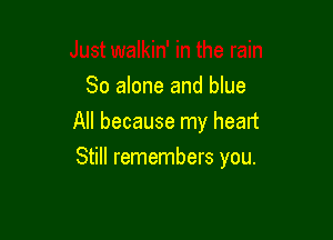 So alone and blue
All because my heart

Still remembers you.