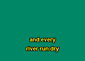 and every

river run dry