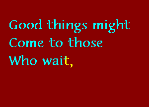 Good things might
Come to those

Who wait,