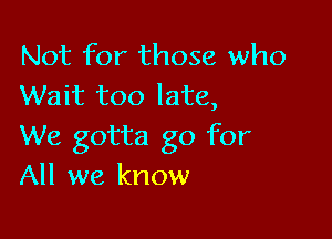 Not for those who
Wait too late,

We gotta go for
All we know