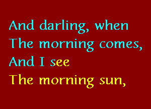 And darling, when
The morning comes,

And I see
The morning sun,