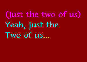 Yeah, just the

Two of us...