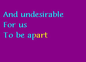 And undesirable
For us

To be apart