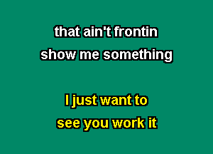 that ain't frontin

show me something

ljust want to
see you work it