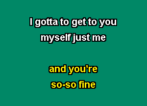 I gotta to get to you

myselfjust me

and youTe
so-so fine