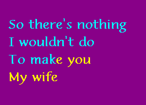 So there's nothing
I wouldn't do

To make you
My wife