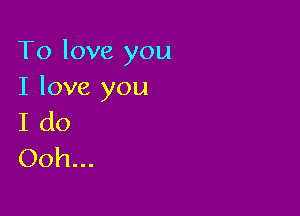 To love you
I love you

I do
Ooh...