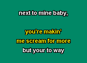 next to mine baby,

yowre makiw
me scream for more

but your to way