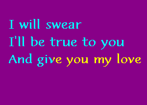 I will swear
I'll be true to you

And give you my love