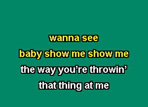 wanna see

baby show me show me

the way youtre throwin,
that thing at me