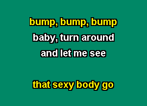 bump, bump, bump
baby, turn around
and let me see

that sexy body go
