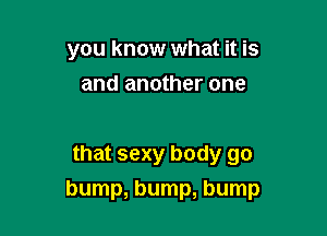 you know what it is
and another one

that sexy body go

bump, bump, bump