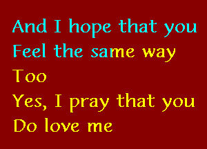 And I hope that you
Feel the same way

Too
Yes, I pray that you
Do love me