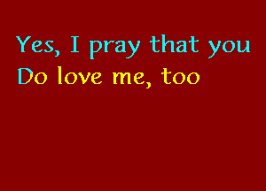 Yes, I pray that you
Do love me, too