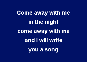 Come away with me

in the night
come away with me
and I will write
you a song