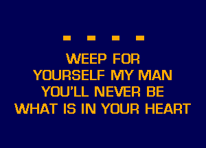 WEEP FOR
YOURSELF MY MAN
YOU'LL NEVER BE

WHAT IS IN YOUR HEART