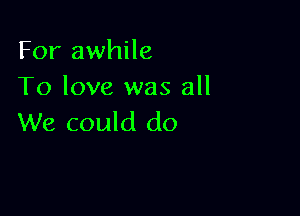 For awhile
To love was all

We could do