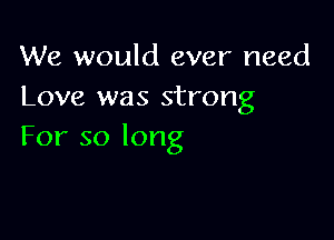 We would ever need
Love was strong

For so long