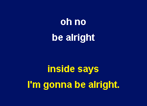 oh no
be alright

inside says
I'm gonna be alright.