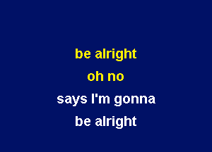 be alright
oh no

says I'm gonna

be alright