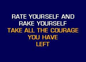 RATE YOURSELF AND
RAKE YOURSELF
TAKE ALL THE COURAGE
YOU HAVE
LEFT