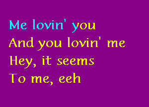 Me lovin' you
And you lovin' me

Hey, it seems
To me, eeh