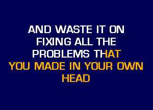 AND WASTE IT ON
FIXING ALL THE
PROBLEMS THAT
YOU MADE IN YOUR OWN
HEAD